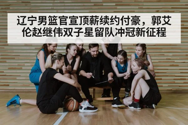 辽宁男篮官宣顶薪续约付豪，郭艾伦赵继伟双子星留队冲冠新征程