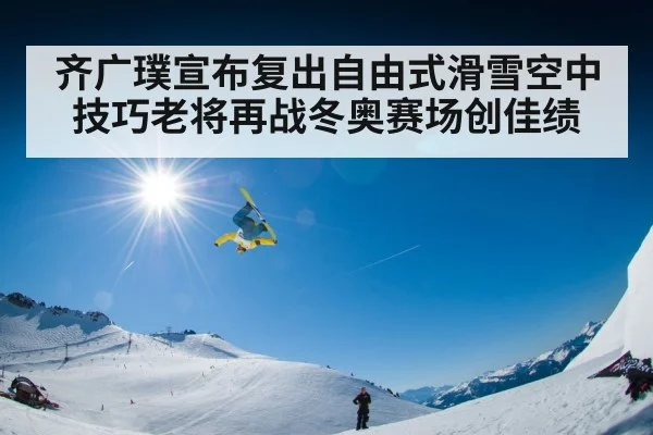 齐广璞宣布复出自由式滑雪空中技巧老将再战冬奥赛场创佳绩