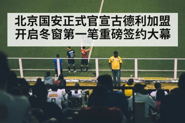北京国安正式官宣古德利加盟开启冬窗第一笔重磅签约大幕