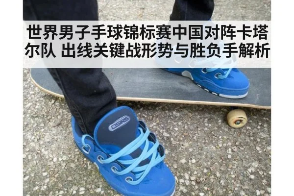 世界男子手球锦标赛中国对阵卡塔尔队 出线关键战形势与胜负手解析